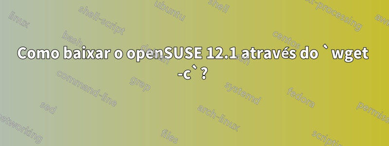 Como baixar o openSUSE 12.1 através do `wget -c`?