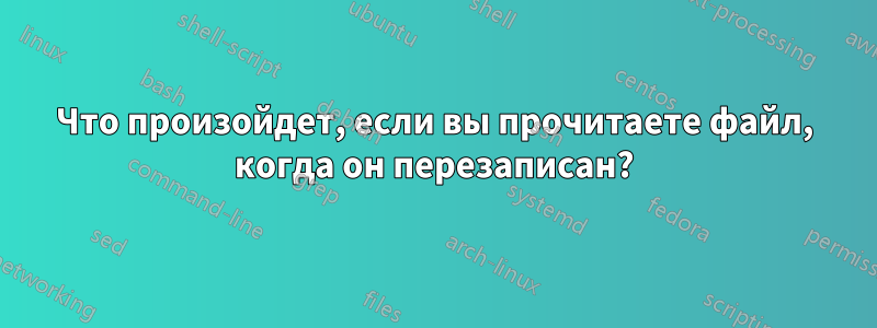 Что произойдет, если вы прочитаете файл, когда он перезаписан?