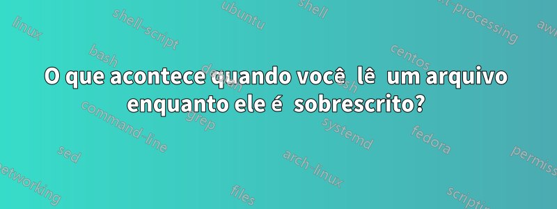 O que acontece quando você lê um arquivo enquanto ele é sobrescrito?