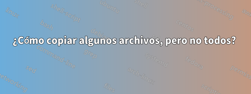 ¿Cómo copiar algunos archivos, pero no todos?