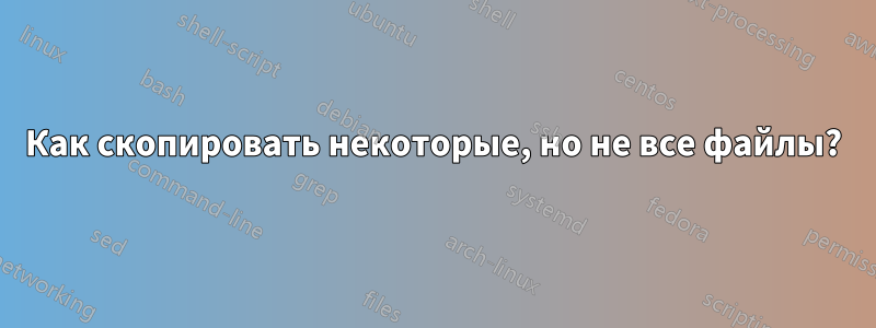 Как скопировать некоторые, но не все файлы?