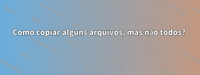 Como copiar alguns arquivos, mas não todos?