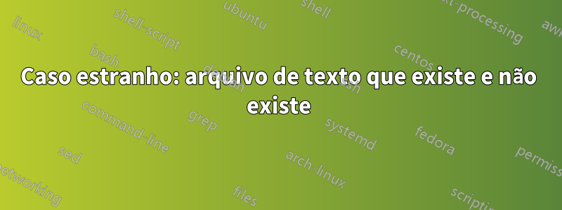 Caso estranho: arquivo de texto que existe e não existe