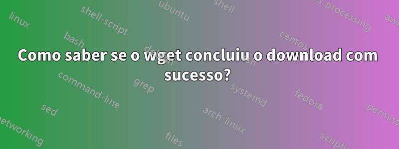 Como saber se o wget concluiu o download com sucesso?