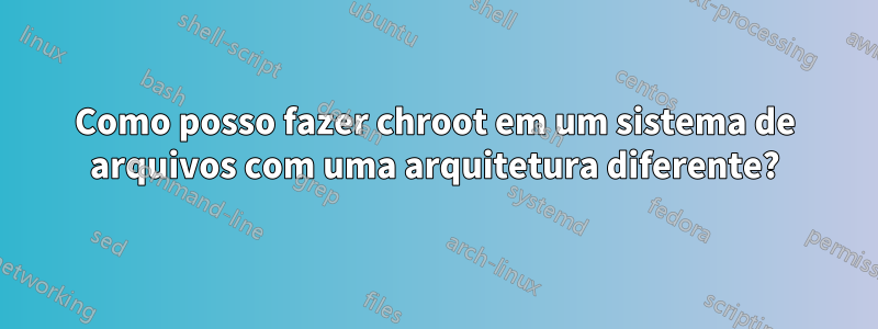 Como posso fazer chroot em um sistema de arquivos com uma arquitetura diferente?