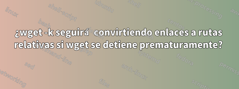 ¿wget -k seguirá convirtiendo enlaces a rutas relativas si wget se detiene prematuramente?