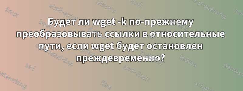 Будет ли wget -k по-прежнему преобразовывать ссылки в относительные пути, если wget будет остановлен преждевременно?