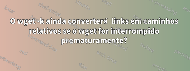 O wget -k ainda converterá links em caminhos relativos se o wget for interrompido prematuramente?