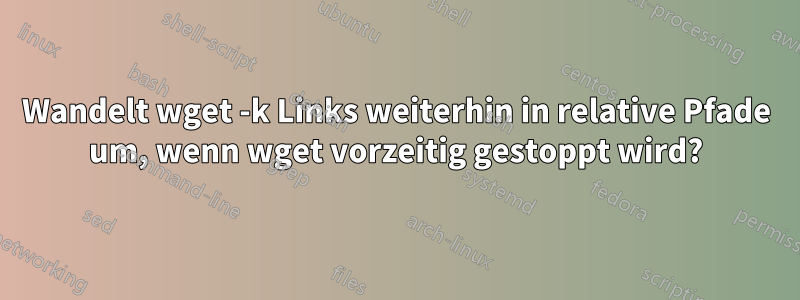 Wandelt wget -k Links weiterhin in relative Pfade um, wenn wget vorzeitig gestoppt wird?