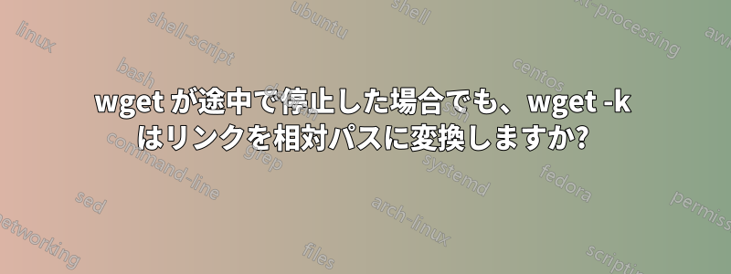 wget が途中で停止した場合でも、wget -k はリンクを相対パスに変換しますか?