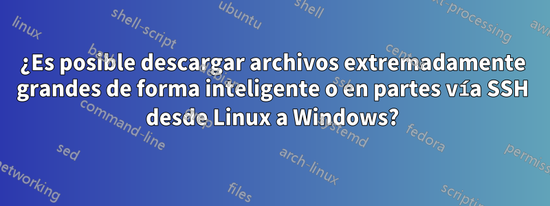 ¿Es posible descargar archivos extremadamente grandes de forma inteligente o en partes vía SSH desde Linux a Windows?