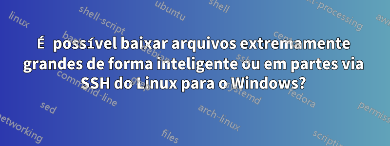 É possível baixar arquivos extremamente grandes de forma inteligente ou em partes via SSH do Linux para o Windows?