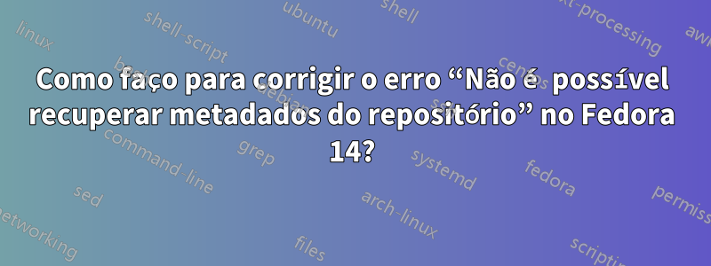 Como faço para corrigir o erro “Não é possível recuperar metadados do repositório” no Fedora 14?