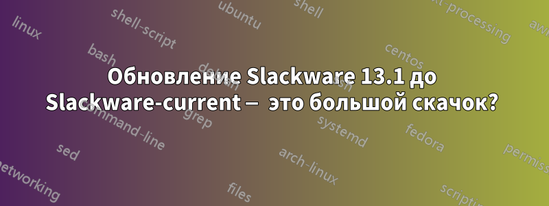 Обновление Slackware 13.1 до Slackware-current — это большой скачок?