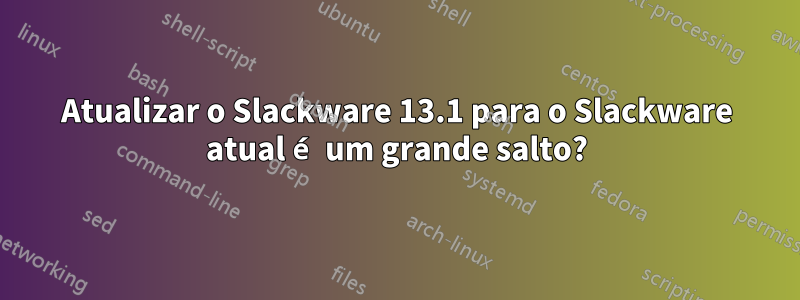 Atualizar o Slackware 13.1 para o Slackware atual é um grande salto?