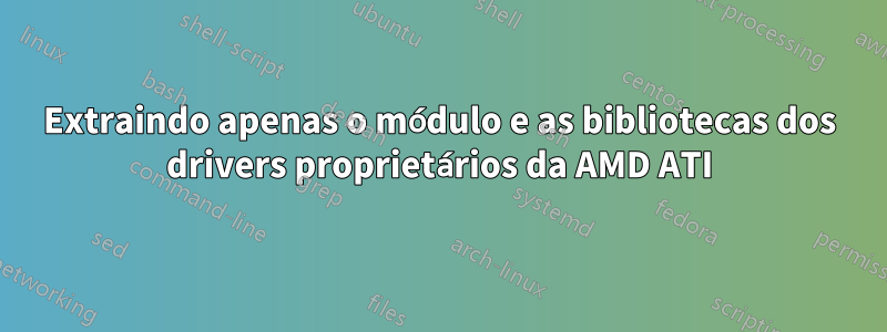 Extraindo apenas o módulo e as bibliotecas dos drivers proprietários da AMD ATI