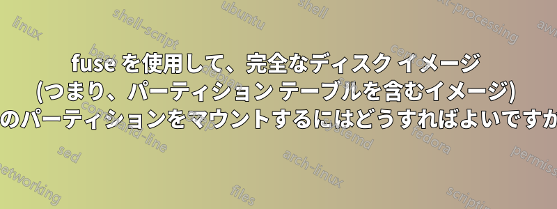 fuse を使用して、完全なディスク イメージ (つまり、パーティション テーブルを含むイメージ) 内のパーティションをマウントするにはどうすればよいですか?