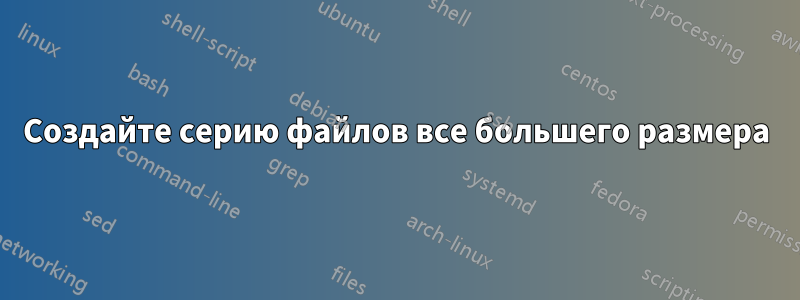 Создайте серию файлов все большего размера