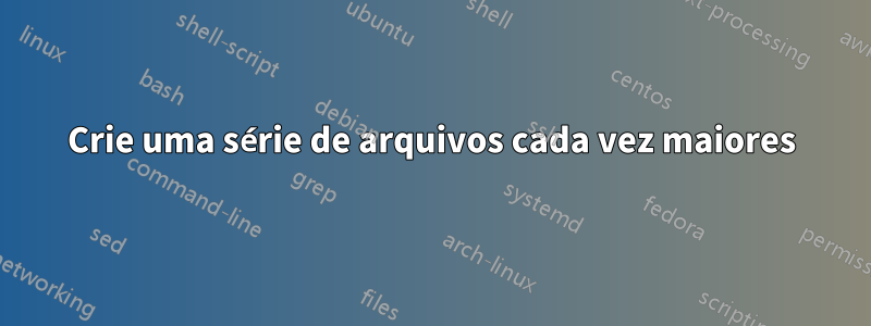 Crie uma série de arquivos cada vez maiores