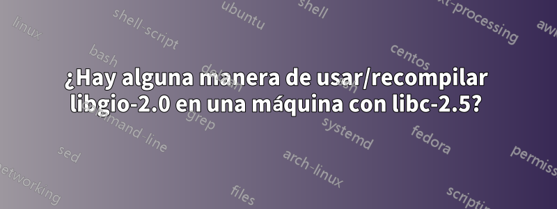 ¿Hay alguna manera de usar/recompilar libgio-2.0 en una máquina con libc-2.5?