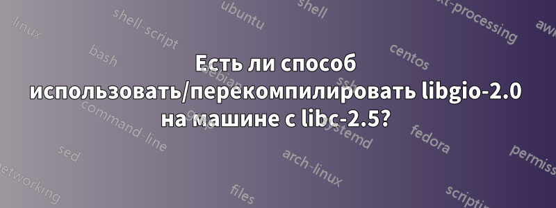 Есть ли способ использовать/перекомпилировать libgio-2.0 на машине с libc-2.5?