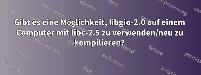 Gibt es eine Möglichkeit, libgio-2.0 auf einem Computer mit libc-2.5 zu verwenden/neu zu kompilieren?