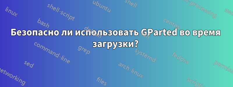 Безопасно ли использовать GParted во время загрузки?