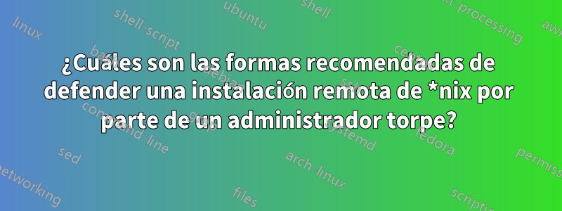 ¿Cuáles son las formas recomendadas de defender una instalación remota de *nix por parte de un administrador torpe?