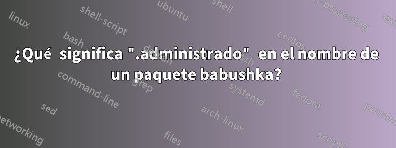 ¿Qué significa ".administrado" en el nombre de un paquete babushka?