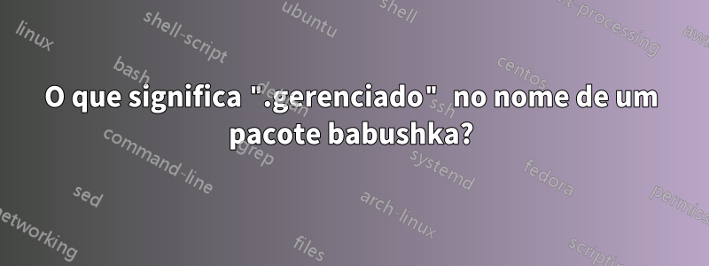 O que significa ".gerenciado" no nome de um pacote babushka?