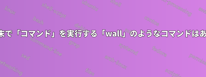 すべての端末で「コマンド」を実行する「wall」のようなコマンドはありますか？