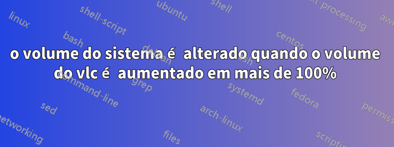 o volume do sistema é alterado quando o volume do vlc é aumentado em mais de 100%