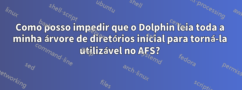 Como posso impedir que o Dolphin leia toda a minha árvore de diretórios inicial para torná-la utilizável no AFS?