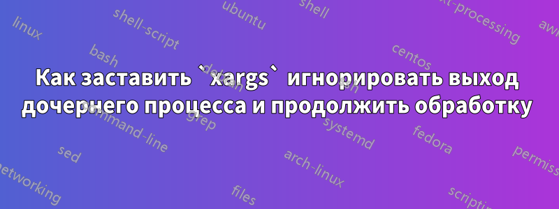 Как заставить `xargs` игнорировать выход дочернего процесса и продолжить обработку