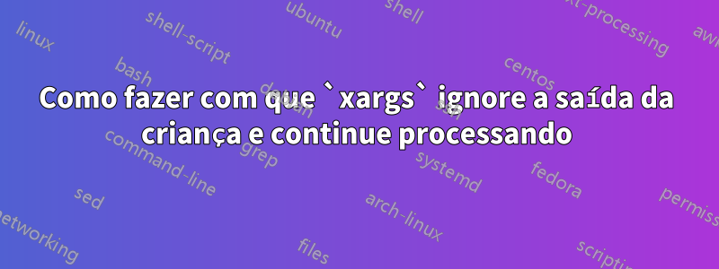 Como fazer com que `xargs` ignore a saída da criança e continue processando