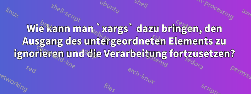 Wie kann man `xargs` dazu bringen, den Ausgang des untergeordneten Elements zu ignorieren und die Verarbeitung fortzusetzen?