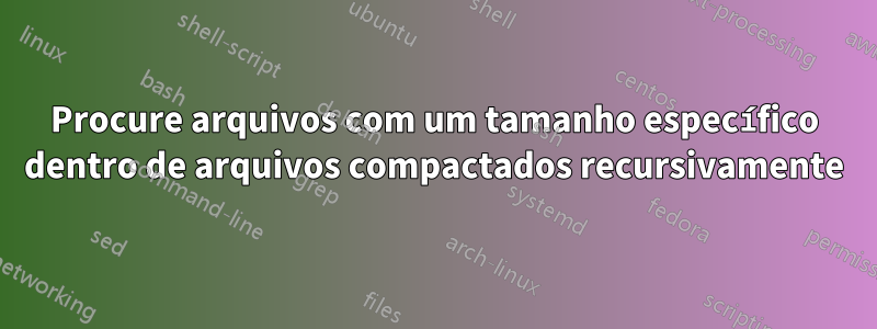 Procure arquivos com um tamanho específico dentro de arquivos compactados recursivamente