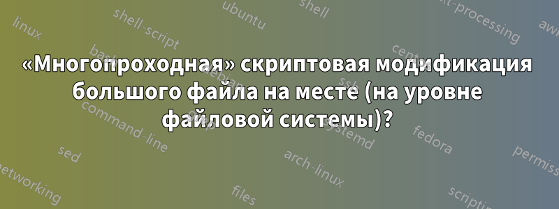 «Многопроходная» скриптовая модификация большого файла на месте (на уровне файловой системы)?