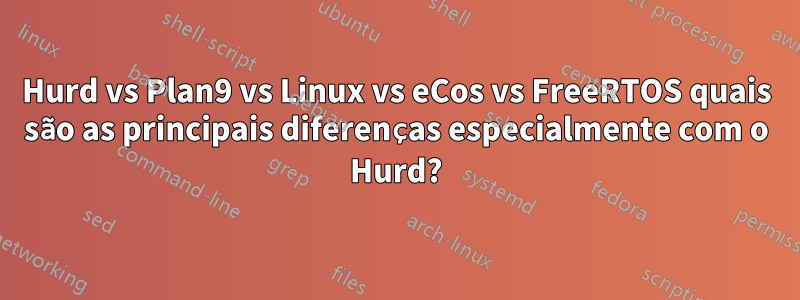 Hurd vs Plan9 vs Linux vs eCos vs FreeRTOS quais são as principais diferenças especialmente com o Hurd?