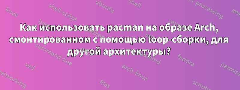 Как использовать pacman на образе Arch, смонтированном с помощью loop-сборки, для другой архитектуры?