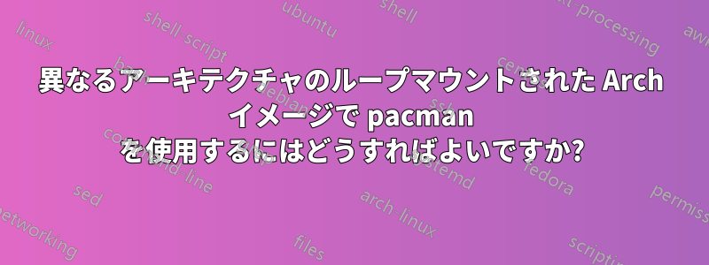 異なるアーキテクチャのループマウントされた Arch イメージで pacman を使用するにはどうすればよいですか?