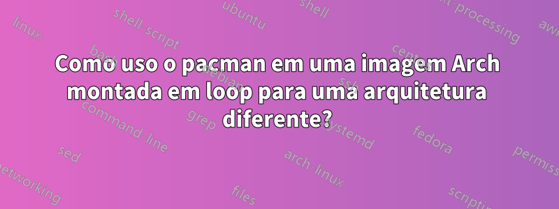 Como uso o pacman em uma imagem Arch montada em loop para uma arquitetura diferente?