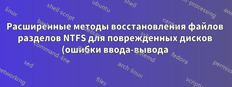 Расширенные методы восстановления файлов разделов NTFS для поврежденных дисков (ошибки ввода-вывода)?