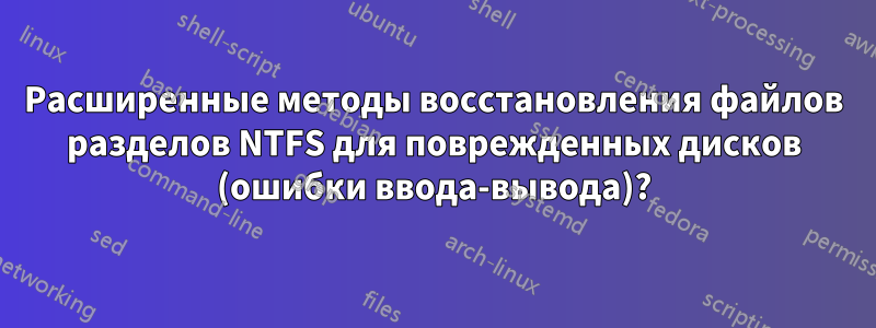 Расширенные методы восстановления файлов разделов NTFS для поврежденных дисков (ошибки ввода-вывода)?