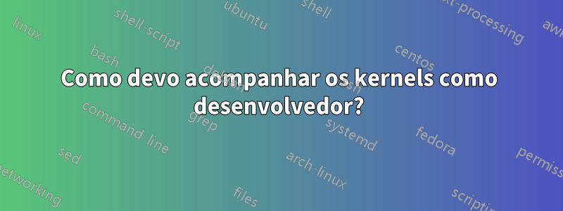 Como devo acompanhar os kernels como desenvolvedor?