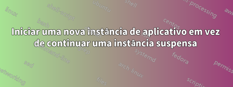 Iniciar uma nova instância de aplicativo em vez de continuar uma instância suspensa