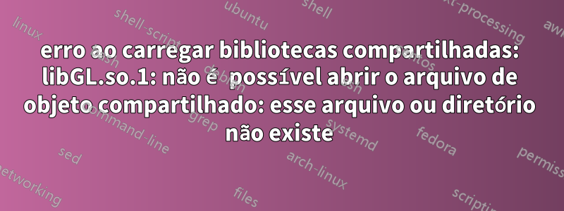 erro ao carregar bibliotecas compartilhadas: libGL.so.1: não é possível abrir o arquivo de objeto compartilhado: esse arquivo ou diretório não existe