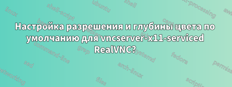 Настройка разрешения и глубины цвета по умолчанию для vncserver-x11-serviced RealVNC?