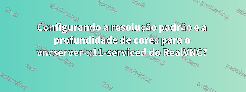 Configurando a resolução padrão e a profundidade de cores para o vncserver-x11-serviced do RealVNC?