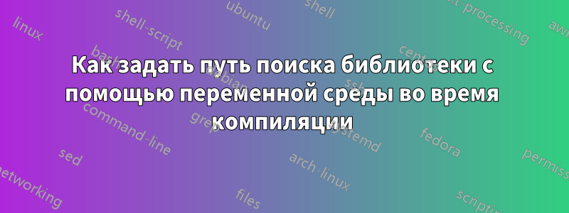 Как задать путь поиска библиотеки с помощью переменной среды во время компиляции